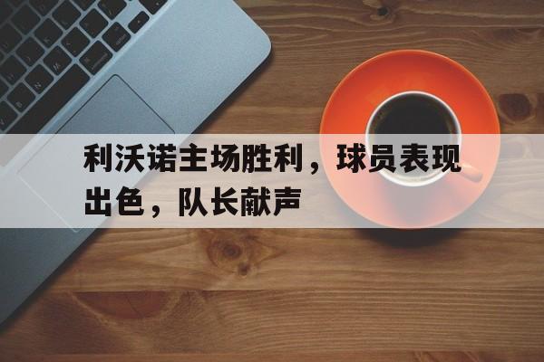 利沃诺主场胜利，球员表现出色，队长献声的简单介绍